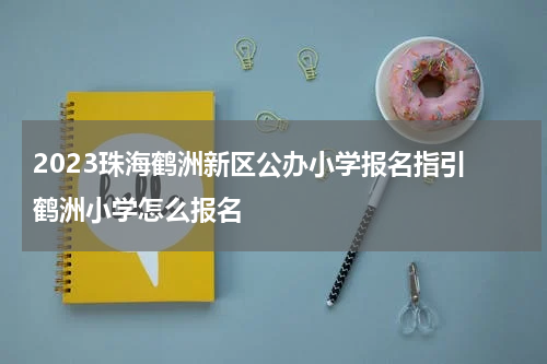 2023珠海鹤洲新区公办小学报名指引 鹤洲小学怎么报名