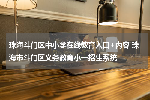 珠海斗门区中小学在线教育入口+内容 珠海市斗门区义务教育小一招生系统