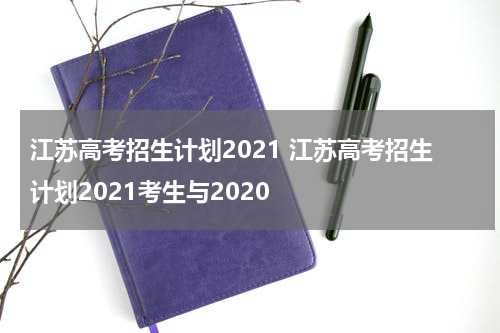 江苏高考招生计划2021 江苏高考招生计划2021考生与2020
