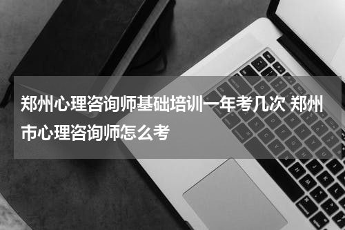 郑州心理咨询师基础培训一年考几次 郑州市心理咨询师怎么考