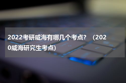 2022考研威海有哪几个考点？（2020威海研究生考点）