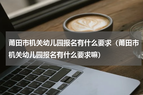 莆田市机关幼儿园报名有什么要求（莆田市机关幼儿园报名有什么要求嘛）