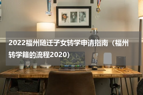 2022福州随迁子女转学申请指南（福州转学籍的流程2020）