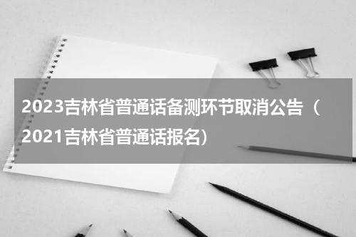 2023吉林省普通话备测环节取消公告（2021吉林省普通话报名）