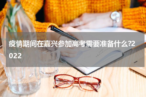 疫情期间在嘉兴参加高考需要准备什么?2022