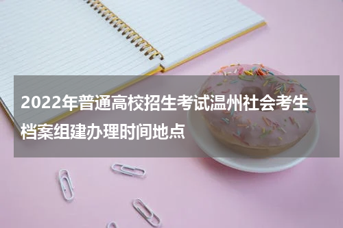2022年普通高校招生考试温州社会考生档案组建办理时间地点