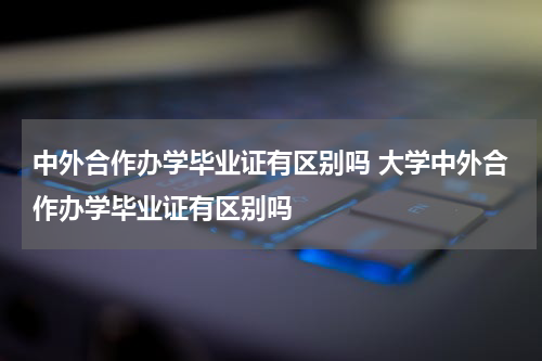 中外合作办学毕业证有区别吗 大学中外合作办学毕业证有区别吗