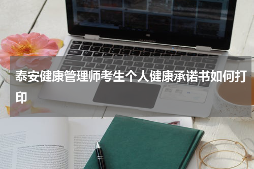 泰安健康管理师考生个人健康承诺书如何打印