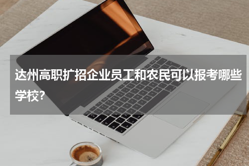 达州高职扩招企业员工和农民可以报考哪些学校？