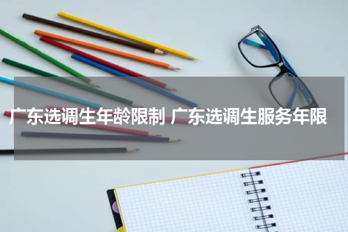 广东选调生年龄限制 广东选调生服务年限