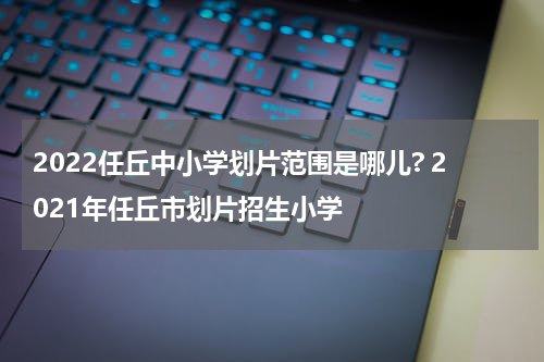 2022任丘中小学划片范围是哪儿? 2021年任丘市划片招生小学