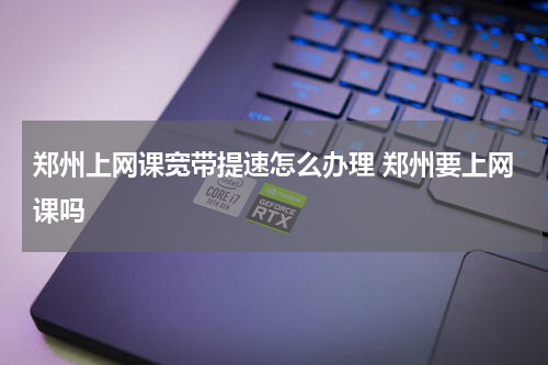 郑州上网课宽带提速怎么办理 郑州要上网课吗