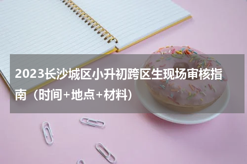 2023长沙城区小升初跨区生现场审核指南（时间+地点+材料）