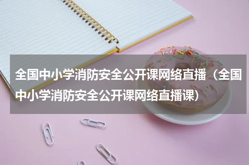 全国中小学消防安全公开课网络直播（全国中小学消防安全公开课网络直播课）