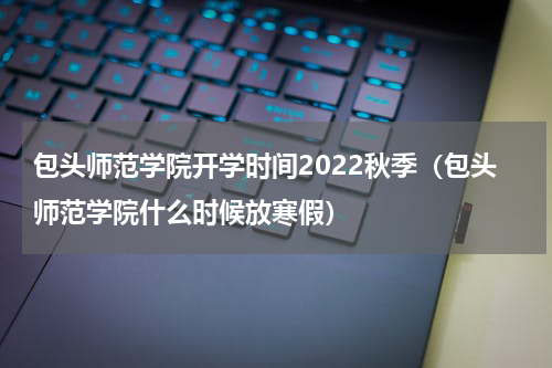 包头师范学院开学时间2022秋季（包头师范学院什么时候放寒假）