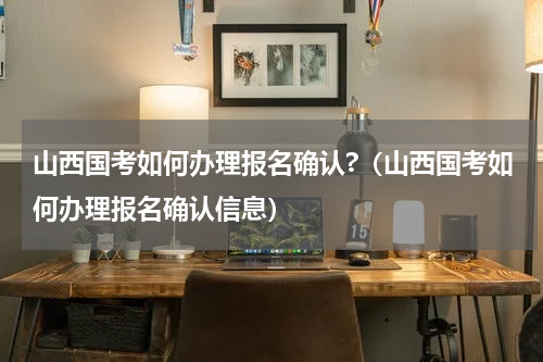 山西国考如何办理报名确认?（山西国考如何办理报名确认信息）