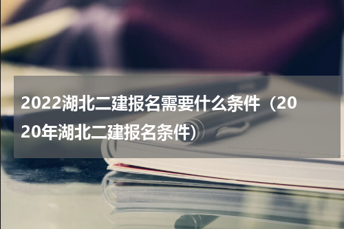 2022湖北二建报名需要什么条件（2020年湖北二建报名条件）