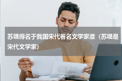 苏堤得名于我国宋代著名文学家谁（苏堤是宋代文学家）