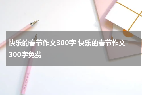 快乐的春节作文300字 快乐的春节作文300字免费