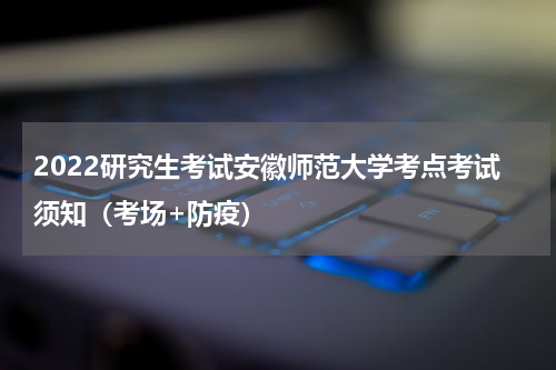 2022研究生考试安徽师范大学考点考试须知（考场+防疫）
