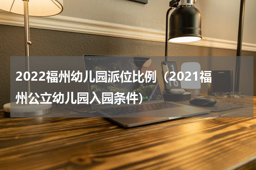 2022福州幼儿园派位比例（2021福州公立幼儿园入园条件）