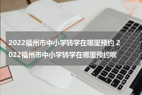 2022福州市中小学转学在哪里预约 2022福州市中小学转学在哪里预约呢