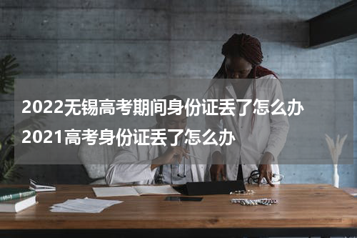 2022无锡高考期间身份证丢了怎么办 2021高考身份证丢了怎么办