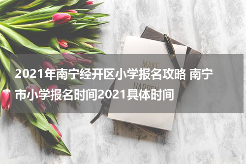 2021年南宁经开区小学报名攻略 南宁市小学报名时间2021具体时间