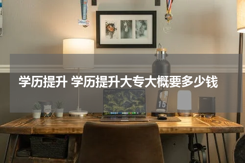 学历提升 学历提升大专大概要多少钱