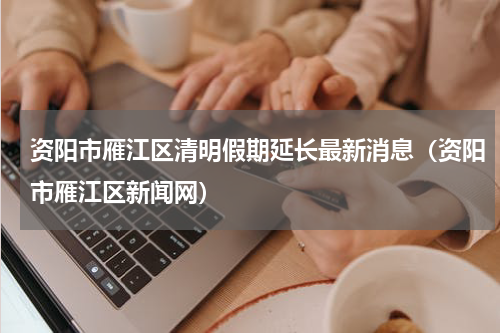 资阳市雁江区清明假期延长最新消息（资阳市雁江区新闻网）