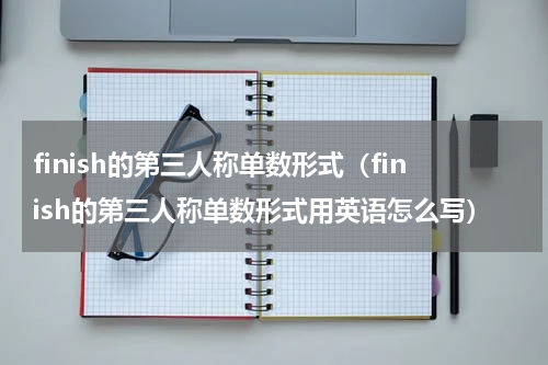 finish的第三人称单数形式（finish的第三人称单数形式用英语怎么写）