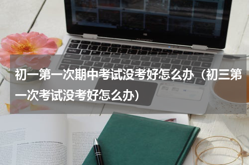 初一第一次期中考试没考好怎么办（初三第一次考试没考好怎么办）