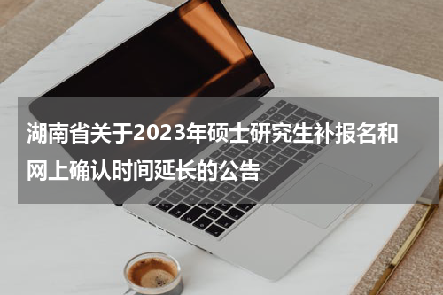 湖南省关于2023年硕士研究生补报名和网上确认时间延长的公告