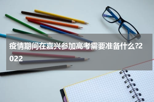 疫情期间在嘉兴参加高考需要准备什么?2022