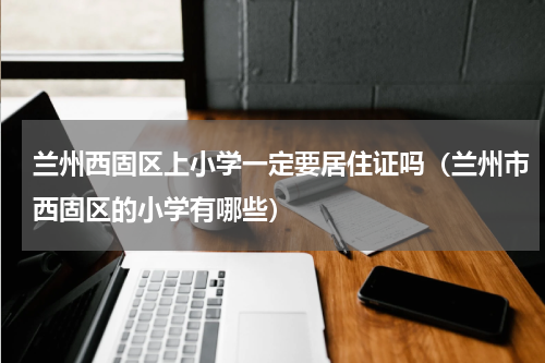 兰州西固区上小学一定要居住证吗（兰州市西固区的小学有哪些）
