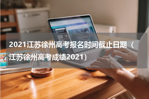 2021江苏徐州高考报名时间截止日期（江苏徐州高考成绩2021）