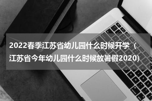 2022春季江苏省幼儿园什么时候开学（江苏省今年幼儿园什么时候放暑假2020）