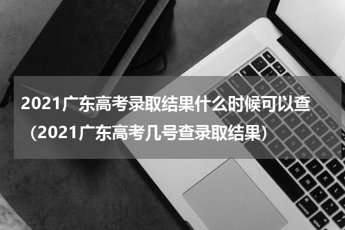 2021广东高考录取结果什么时候可以查（2021广东高考几号查录取结果）