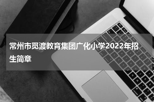常州市觅渡教育集团广化小学2022年招生简章
