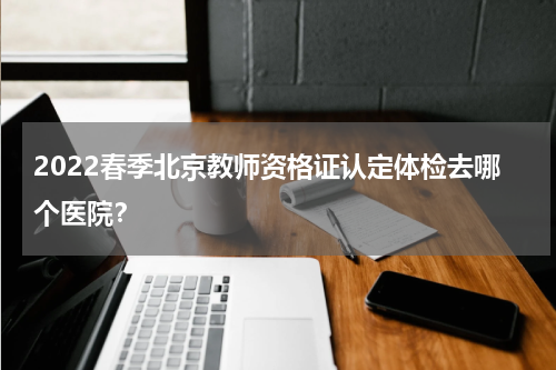 2022春季北京教师资格证认定体检去哪个医院？
