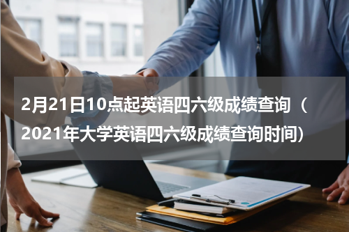 2月21日10点起英语四六级成绩查询（2021年大学英语四六级成绩查询时间）