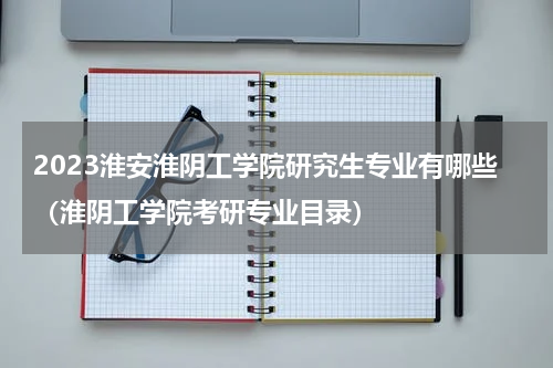 2023淮安淮阴工学院研究生专业有哪些（淮阴工学院考研专业目录）