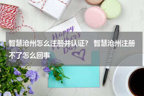 智慧沧州怎么注册并认证？ 智慧沧州注册不了怎么回事