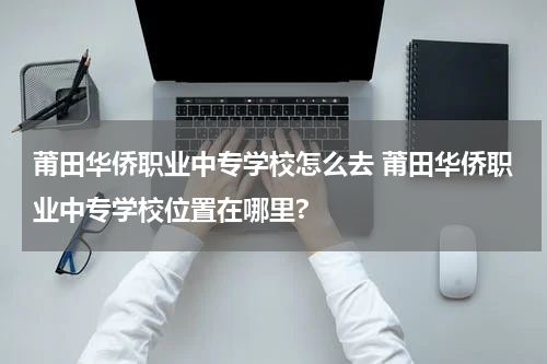 莆田华侨职业中专学校怎么去 莆田华侨职业中专学校位置在哪里?