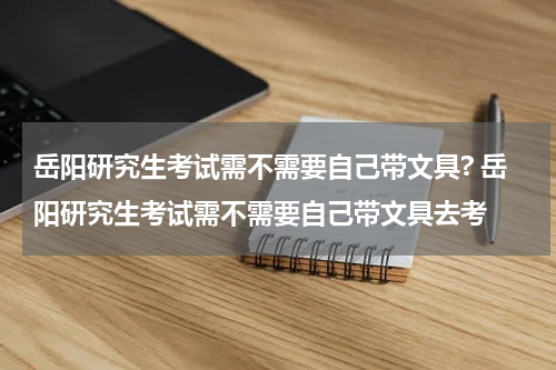 岳阳研究生考试需不需要自己带文具? 岳阳研究生考试需不需要自己带文具去考