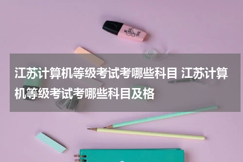江苏计算机等级考试考哪些科目 江苏计算机等级考试考哪些科目及格