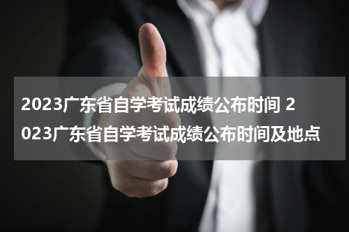 2023广东省自学考试成绩公布时间 2023广东省自学考试成绩公布时间及地点