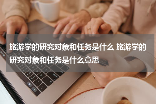 旅游学的研究对象和任务是什么 旅游学的研究对象和任务是什么意思