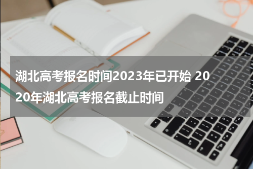 湖北高考报名时间2023年已开始 2020年湖北高考报名截止时间