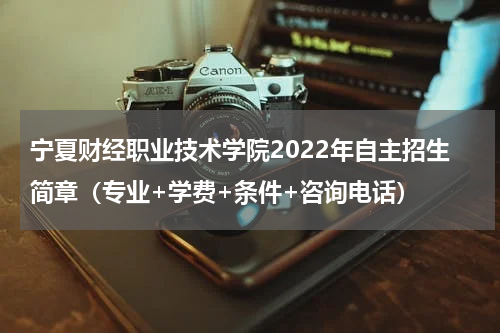 宁夏财经职业技术学院2022年自主招生简章（专业+学费+条件+咨询电话）